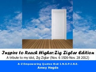 Inspire to Reach Higher:Zig Ziglar Edition
  A tribute to my idol, Zig Ziglar (Nov. 6 1926-Nov. 28 2012)
         A-Z Empowering Quotes that I.N.S.P.I.R.E.
                        Amey Hegde
 