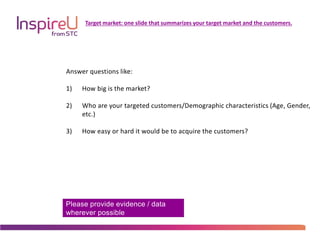 Please provide evidence / data
wherever possible
Target market: one slide that summarizes your target market and the customers.
Answer questions like:
1) How big is the market?
2) Who are your targeted customers/Demographic characteristics (Age, Gender,
etc.)
3) How easy or hard it would be to acquire the customers?
 