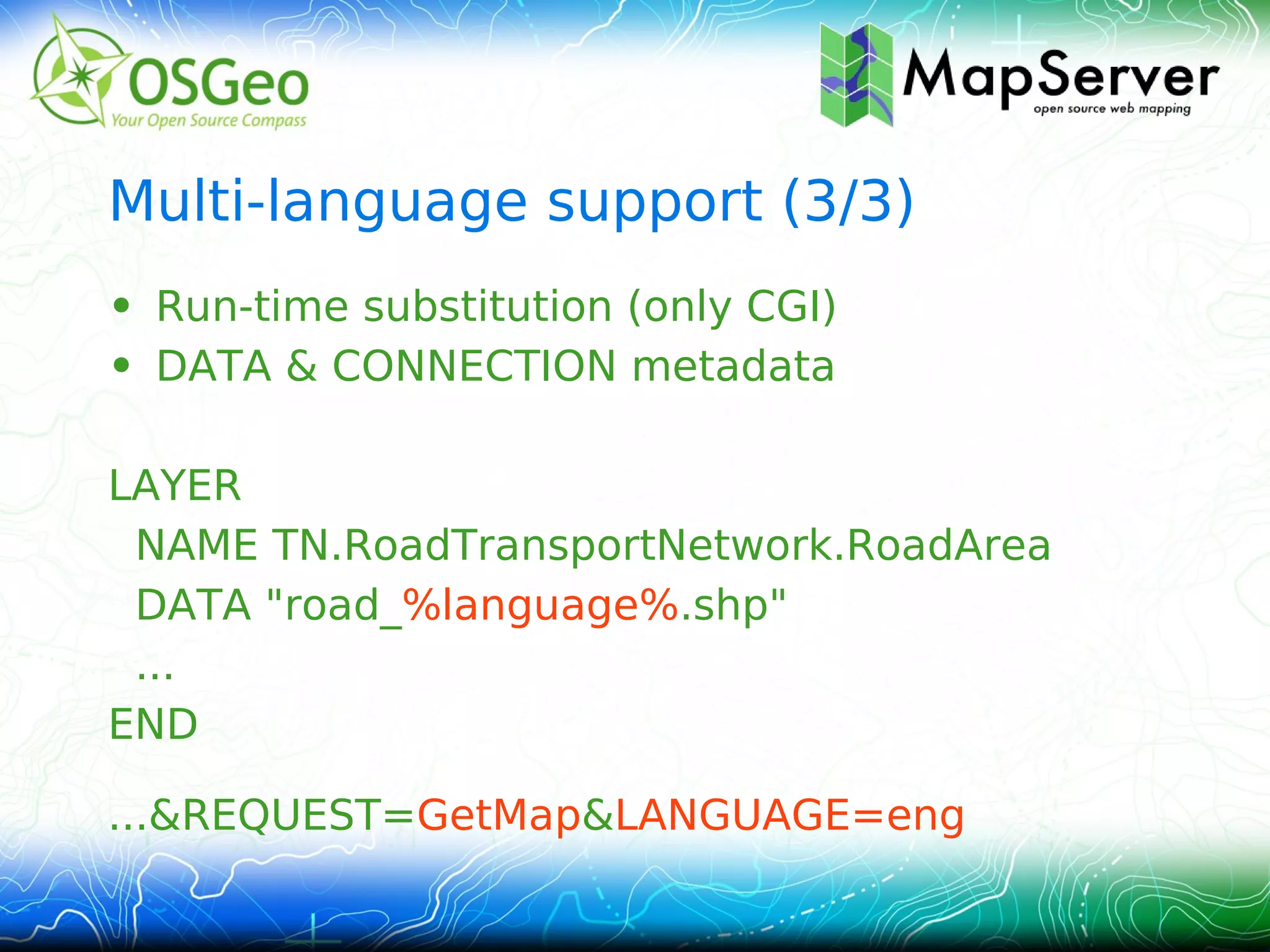 Multi-language support (3/3)
• Run-time substitution (only CGI)
• DATA & CONNECTION metadata

LAYER
 NAME TN.RoadTransportNetwork.RoadArea
 DATA "road_%language%.shp"
 ...
END

...&REQUEST=GetMap&LANGUAGE=eng
 