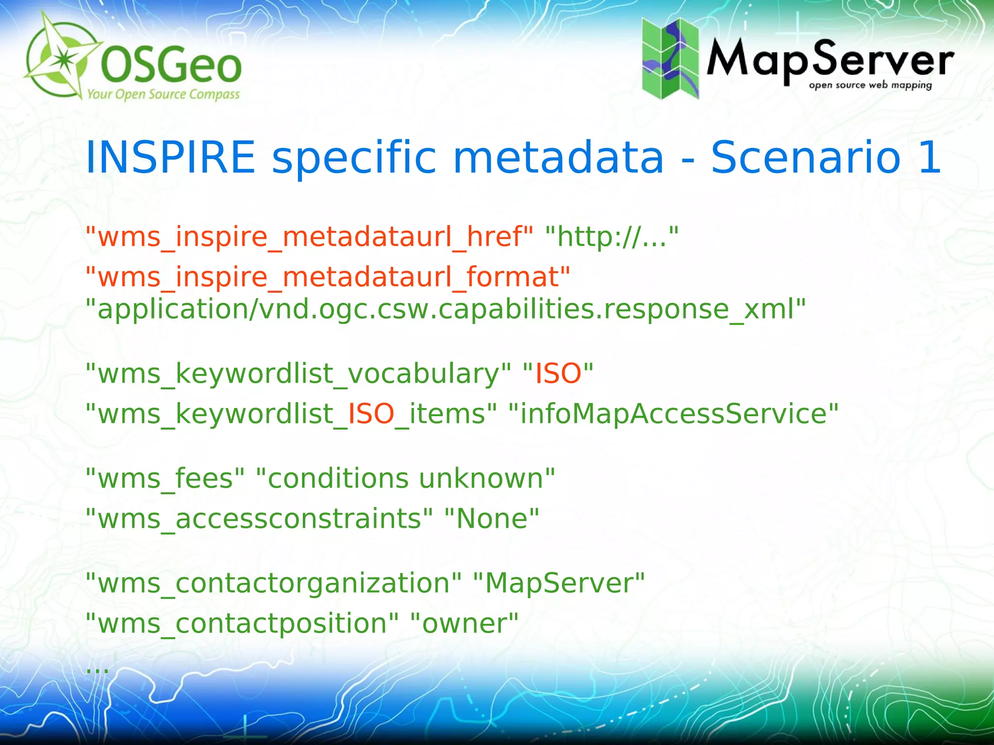 INSPIRE specific metadata - Scenario 1
"wms_inspire_metadataurl_href" "http://..."
"wms_inspire_metadataurl_format"
"application/vnd.ogc.csw.capabilities.response_xml"

"wms_keywordlist_vocabulary" "ISO"
"wms_keywordlist_ISO_items" "infoMapAccessService"

"wms_fees" "conditions unknown"
"wms_accessconstraints" "None"

"wms_contactorganization" "MapServer"
"wms_contactposition" "owner"
...
 