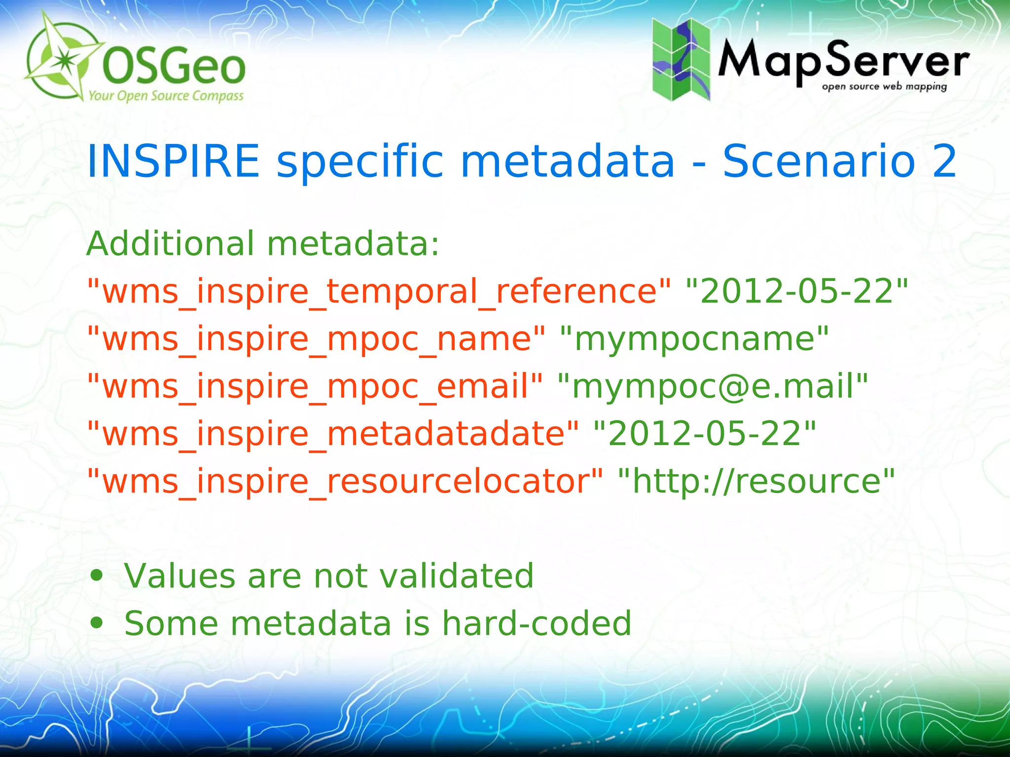 INSPIRE specific metadata - Scenario 2
Additional metadata:
"wms_inspire_temporal_reference" "2012-05-22"
"wms_inspire_mpoc_name" "mympocname"
"wms_inspire_mpoc_email" "mympoc@e.mail"
"wms_inspire_metadatadate" "2012-05-22"
"wms_inspire_resourcelocator" "http://resource"

• Values are not validated
• Some metadata is hard-coded
 