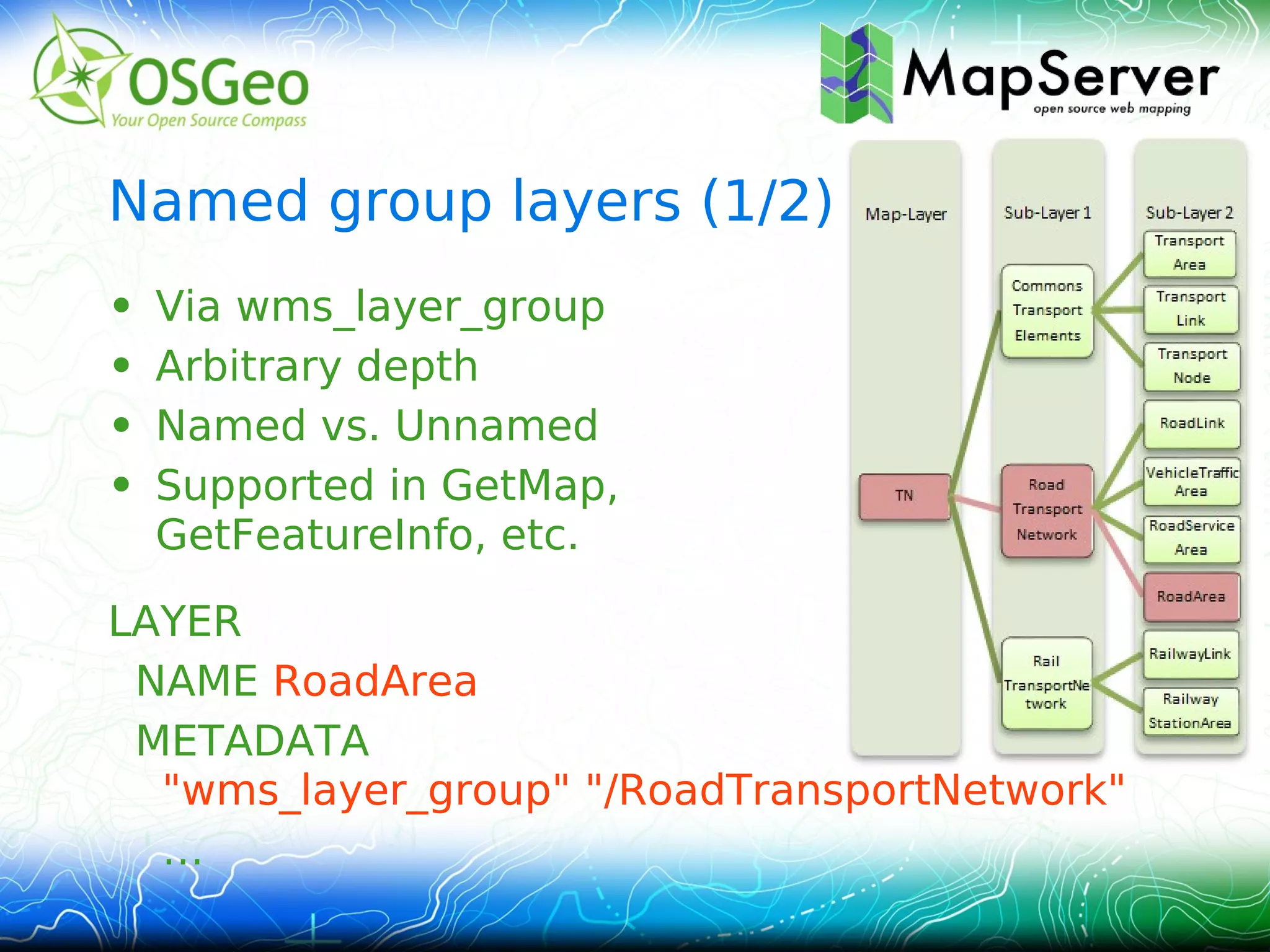 Named group layers (1/2)
•   Via wms_layer_group
•   Arbitrary depth
•   Named vs. Unnamed
•   Supported in GetMap,
    GetFeatureInfo, etc.

LAYER
 NAME RoadArea
 METADATA
  "wms_layer_group" "/RoadTransportNetwork"
  …
 