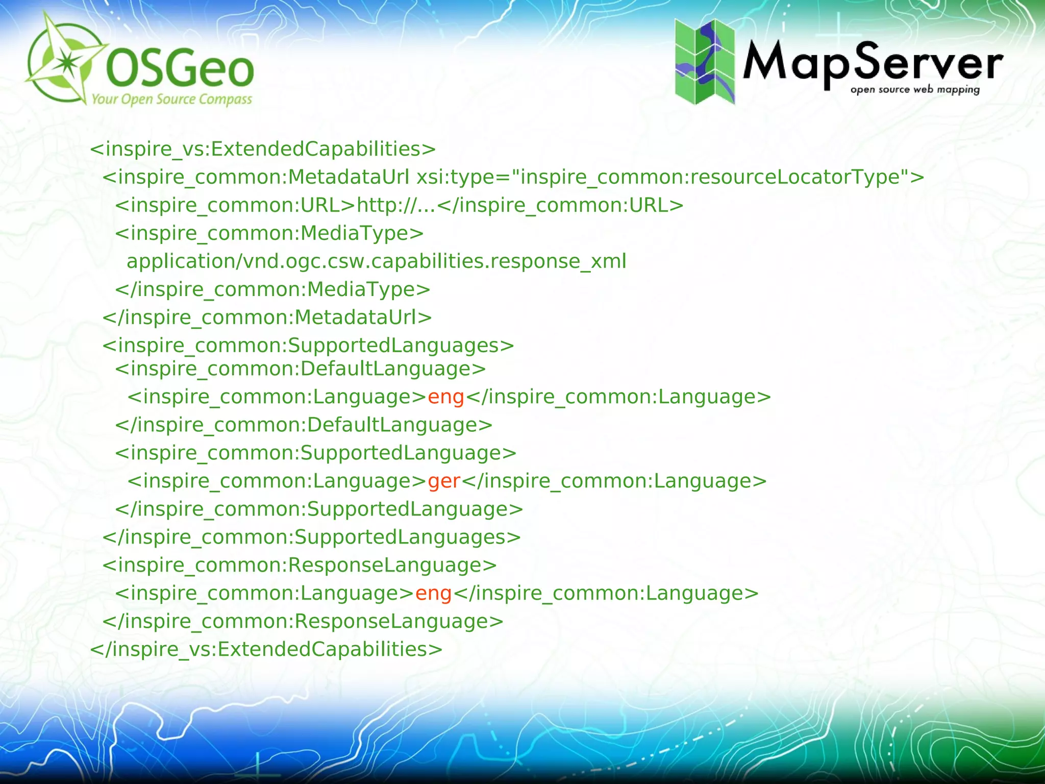 <inspire_vs:ExtendedCapabilities>
 <inspire_common:MetadataUrl xsi:type="inspire_common:resourceLocatorType">
  <inspire_common:URL>http://...</inspire_common:URL>
  <inspire_common:MediaType>
    application/vnd.ogc.csw.capabilities.response_xml
  </inspire_common:MediaType>
 </inspire_common:MetadataUrl>
 <inspire_common:SupportedLanguages>
  <inspire_common:DefaultLanguage>
    <inspire_common:Language>eng</inspire_common:Language>
  </inspire_common:DefaultLanguage>
  <inspire_common:SupportedLanguage>
    <inspire_common:Language>ger</inspire_common:Language>
  </inspire_common:SupportedLanguage>
 </inspire_common:SupportedLanguages>
 <inspire_common:ResponseLanguage>
  <inspire_common:Language>eng</inspire_common:Language>
 </inspire_common:ResponseLanguage>
</inspire_vs:ExtendedCapabilities>
 