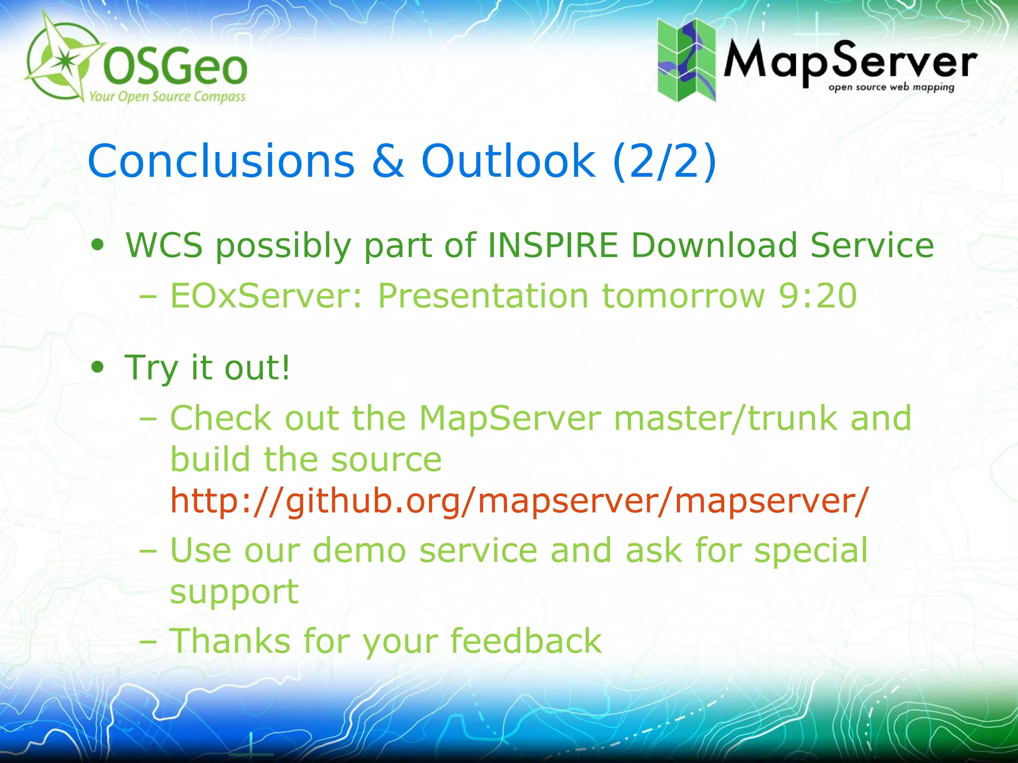 Conclusions & Outlook (2/2)
• WCS possibly part of INSPIRE Download Service
  – EOxServer: Presentation tomorrow 9:20

• Try it out!
   – Check out the MapServer master/trunk and
     build the source
     http://github.org/mapserver/mapserver/
   – Use our demo service and ask for special
     support
   – Thanks for your feedback
 