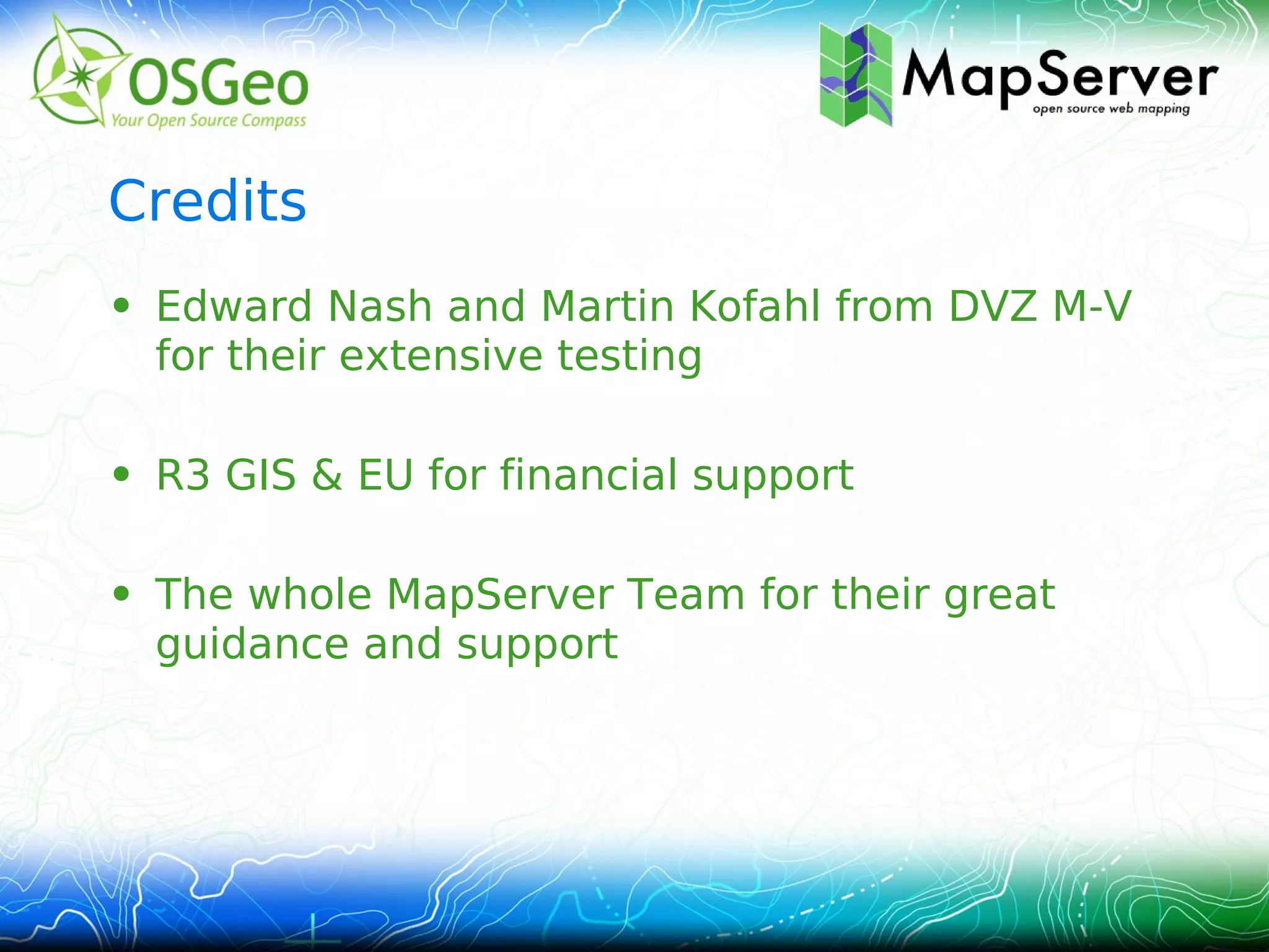 Credits
• Edward Nash and Martin Kofahl from DVZ M-V
  for their extensive testing

• R3 GIS & EU for financial support

• The whole MapServer Team for their great
  guidance and support
 