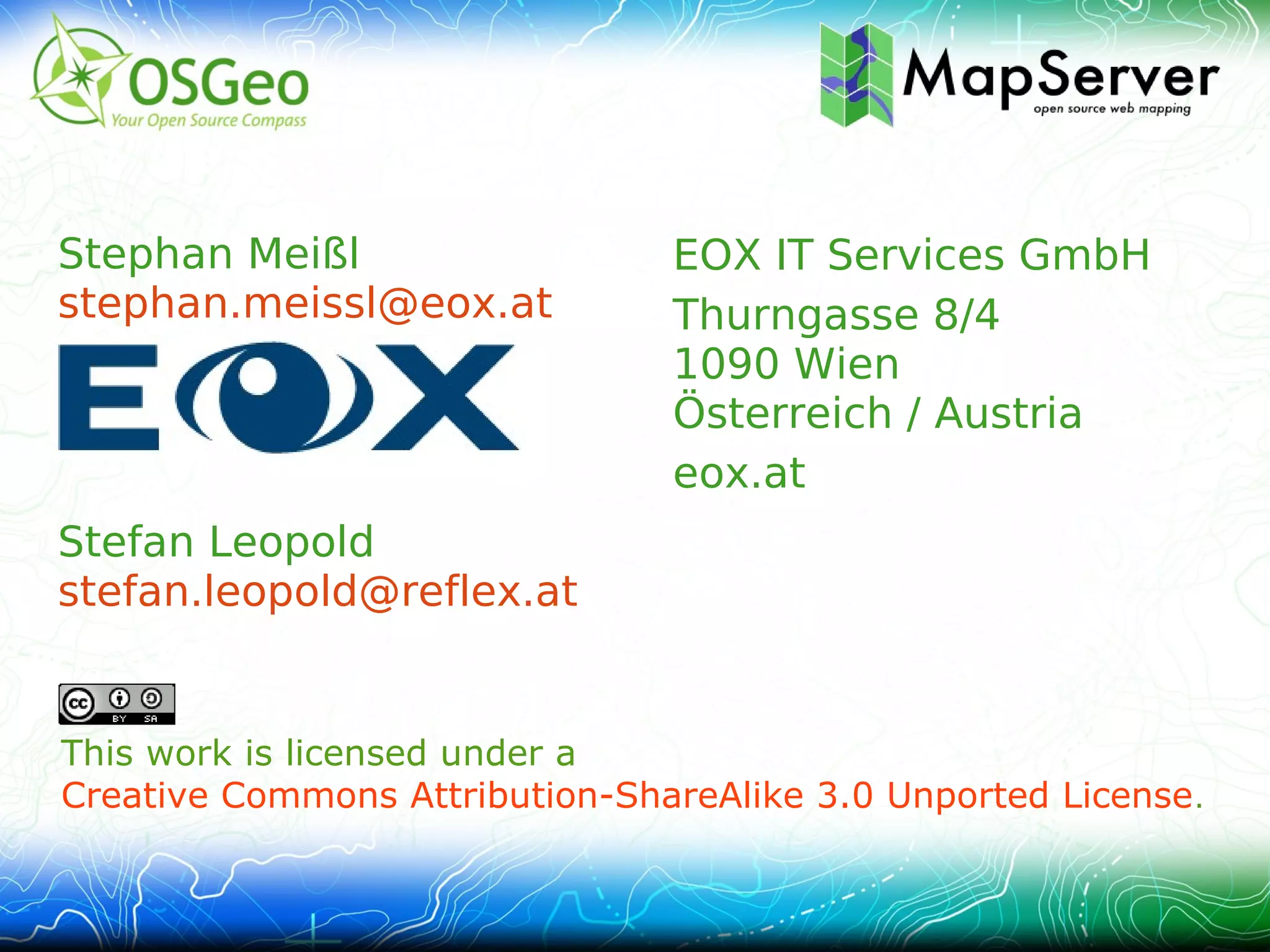 Stephan Meißl                    EOX IT Services GmbH
stephan.meissl@eox.at            Thurngasse 8/4
                                 1090 Wien
                                 Österreich / Austria
                                 eox.at
Stefan Leopold
stefan.leopold@reflex.at


This work is licensed under a
Creative Commons Attribution-ShareAlike 3.0 Unported License .
 