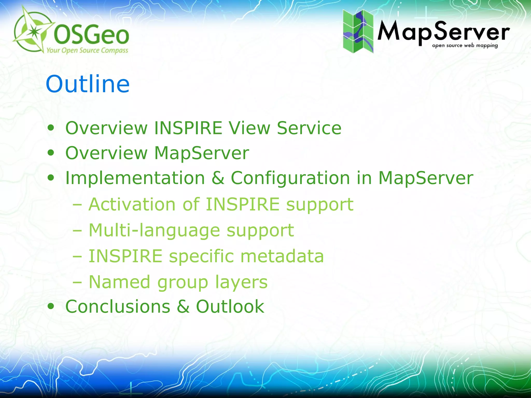 Outline
• Overview INSPIRE View Service
• Overview MapServer
• Implementation & Configuration in MapServer
   – Activation of INSPIRE support
   – Multi-language support
   – INSPIRE specific metadata
   – Named group layers
• Conclusions & Outlook
 