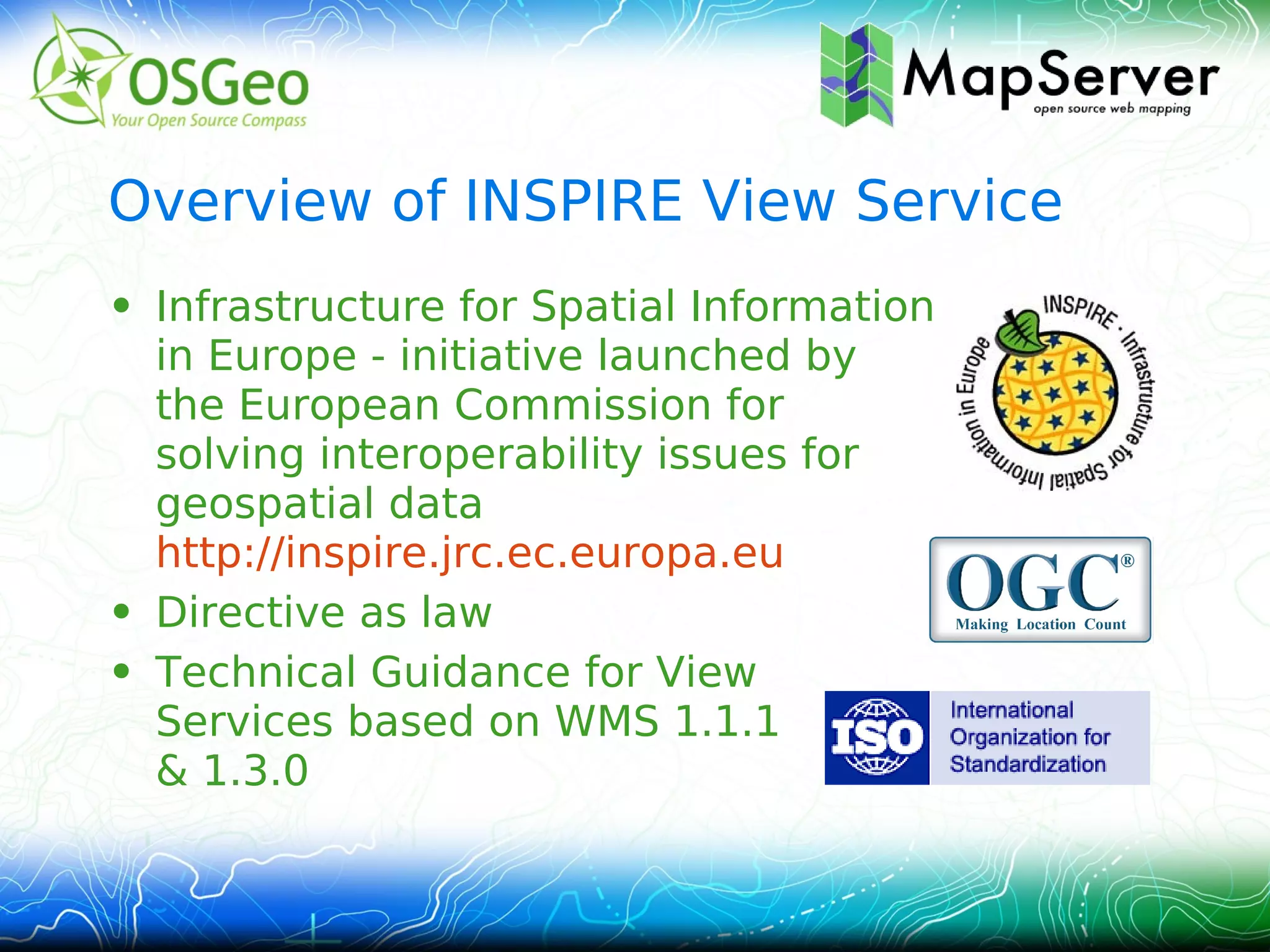 Overview of INSPIRE View Service
• Infrastructure for Spatial Information
  in Europe - initiative launched by
  the European Commission for
  solving interoperability issues for
  geospatial data
  http://inspire.jrc.ec.europa.eu
• Directive as law
• Technical Guidance for View
  Services based on WMS 1.1.1
  & 1.3.0
 