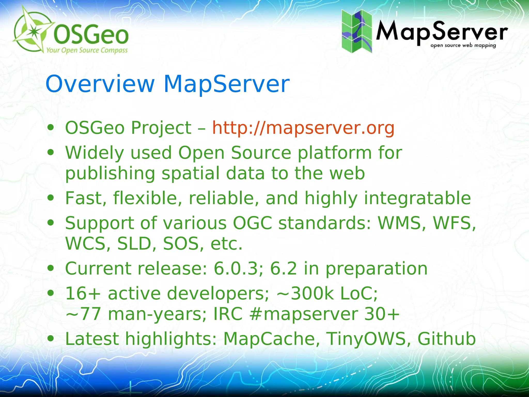 Overview MapServer
• OSGeo Project – http://mapserver.org
• Widely used Open Source platform for
  publishing spatial data to the web
• Fast, flexible, reliable, and highly integratable
• Support of various OGC standards: WMS, WFS,
  WCS, SLD, SOS, etc.
• Current release: 6.0.3; 6.2 in preparation
• 16+ active developers; ~300k LoC;
  ~77 man‑years; IRC #mapserver 30+
• Latest highlights: MapCache, TinyOWS, Github
 