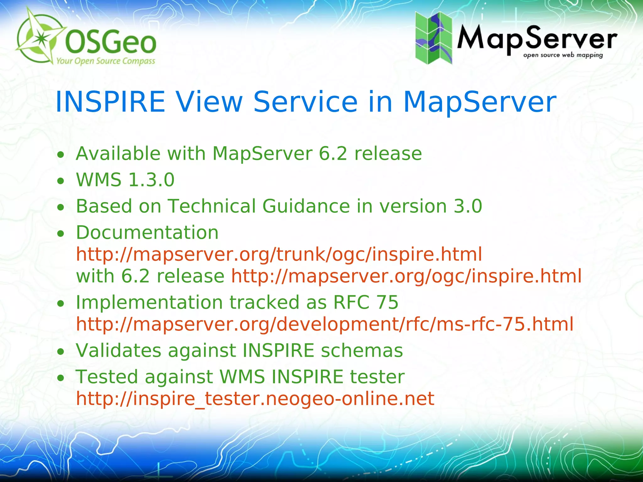 INSPIRE View Service in MapServer
• Available with MapServer 6.2 release
• WMS 1.3.0
• Based on Technical Guidance in version 3.0
• Documentation
  http://mapserver.org/trunk/ogc/inspire.html
  with 6.2 release http://mapserver.org/ogc/inspire.html
• Implementation tracked as RFC 75
  http://mapserver.org/development/rfc/ms-rfc-75.html
• Validates against INSPIRE schemas
• Tested against WMS INSPIRE tester
  http://inspire_tester.neogeo-online.net
 