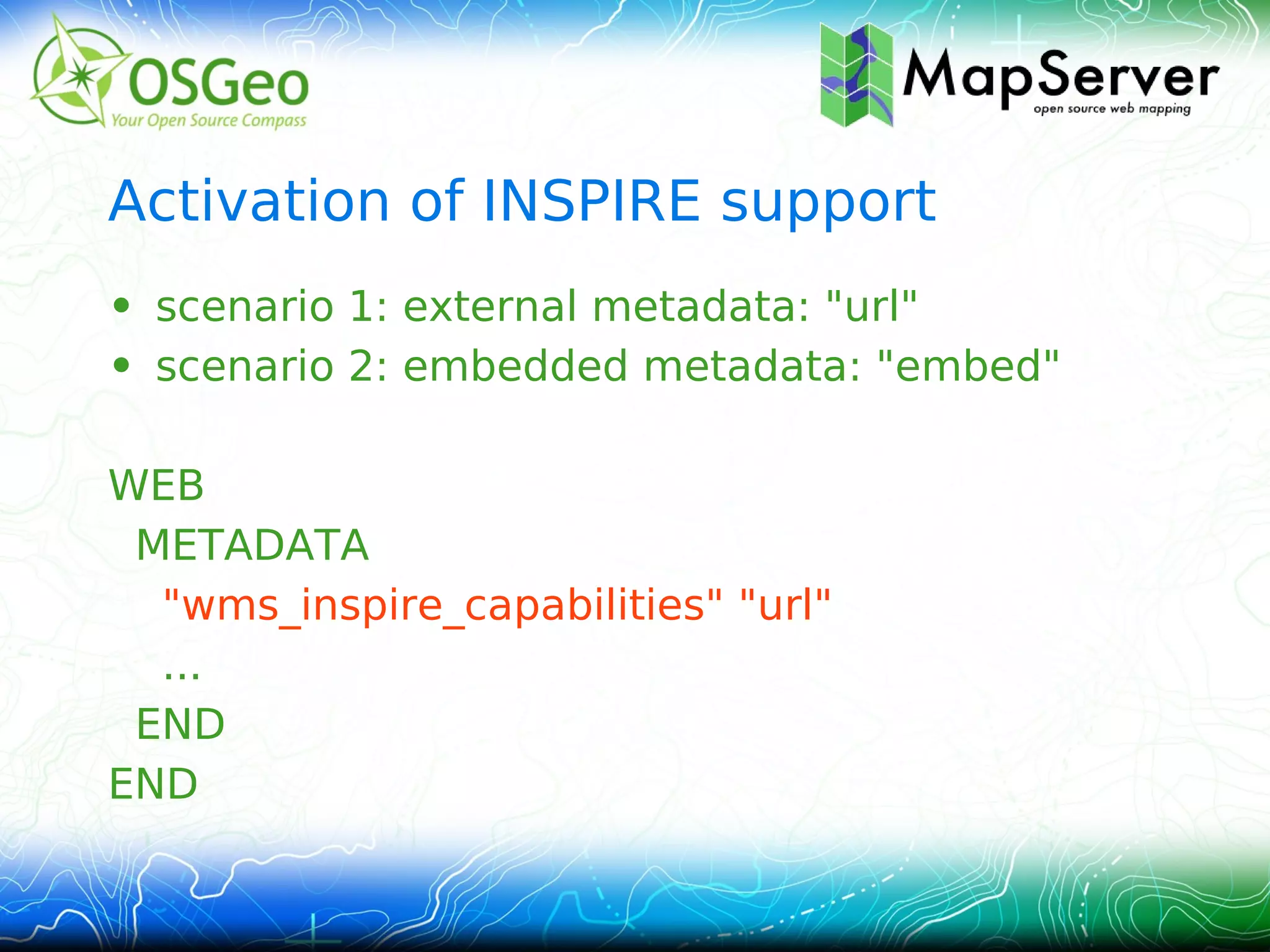 Activation of INSPIRE support
• scenario 1: external metadata: "url"
• scenario 2: embedded metadata: "embed"

WEB
 METADATA
  "wms_inspire_capabilities" "url"
  ...
 END
END
 