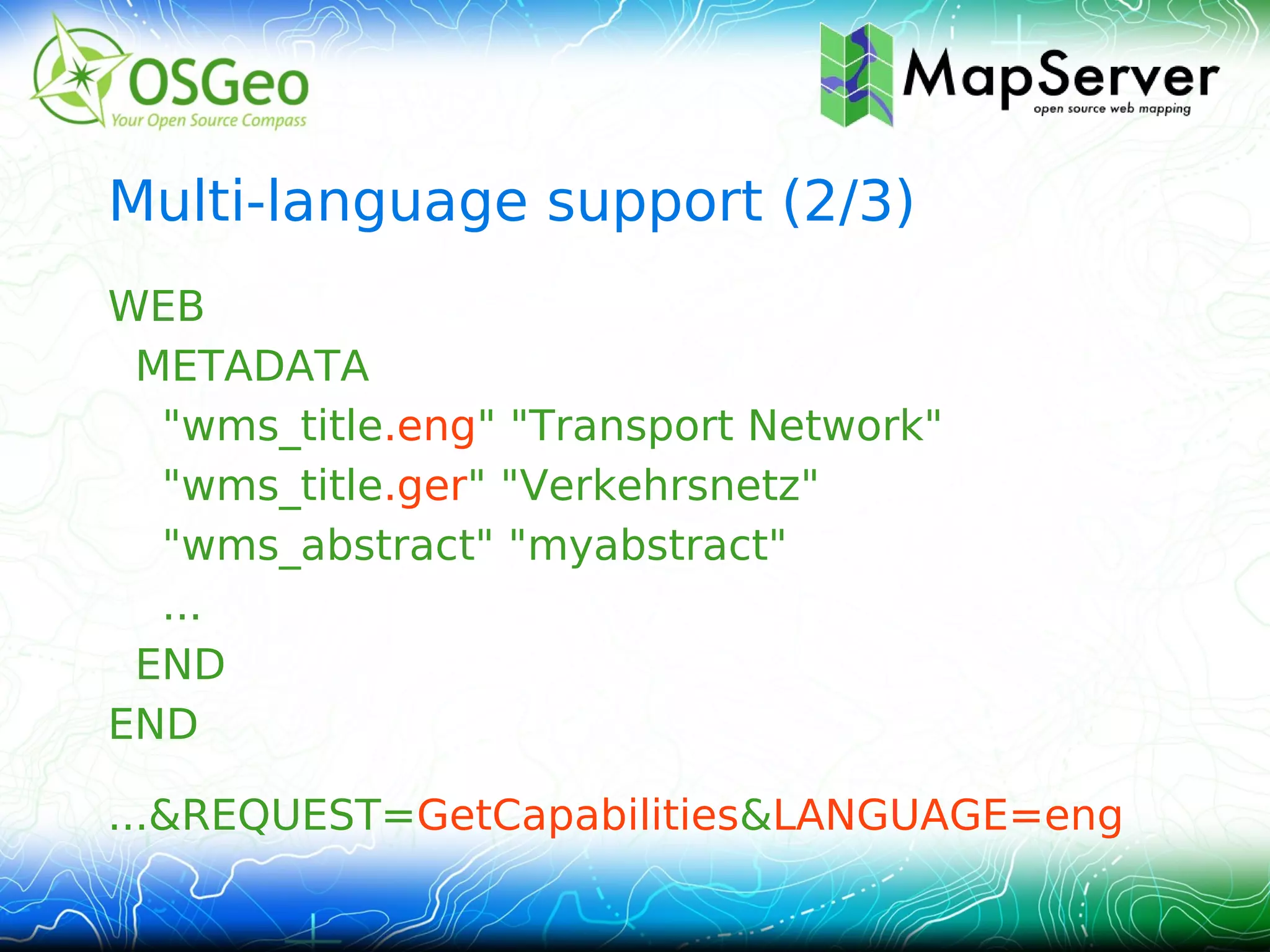 Multi-language support (2/3)
WEB
 METADATA
  "wms_title.eng" "Transport Network"
  "wms_title.ger" "Verkehrsnetz"
  "wms_abstract" "myabstract"
  ...
 END
END

...&REQUEST=GetCapabilities&LANGUAGE=eng
 