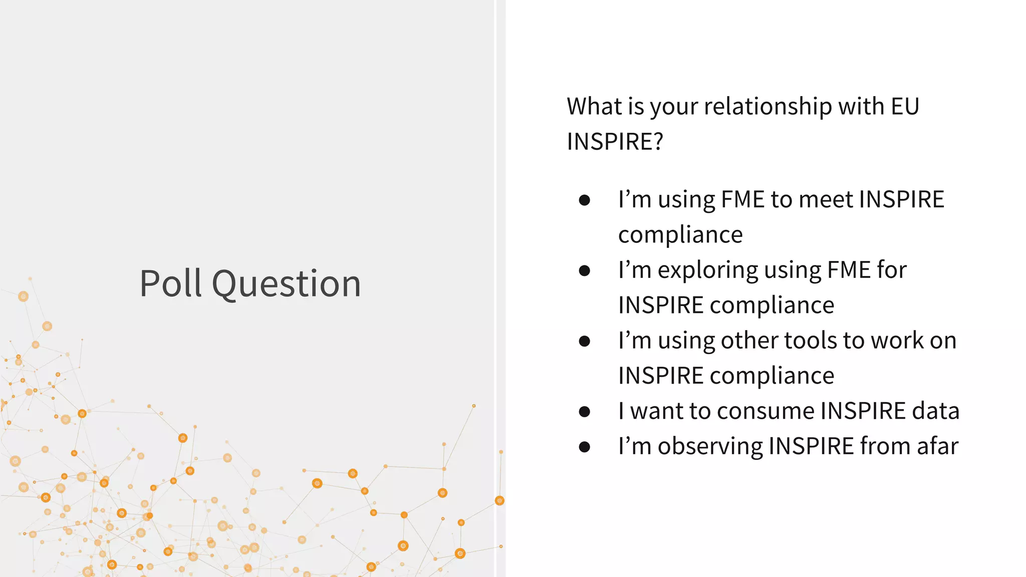 Poll Question
What is your relationship with EU
INSPIRE?
● I’m using FME to meet INSPIRE
compliance
● I’m exploring using FME for
INSPIRE compliance
● I’m using other tools to work on
INSPIRE compliance
● I want to consume INSPIRE data
● I’m observing INSPIRE from afar
 