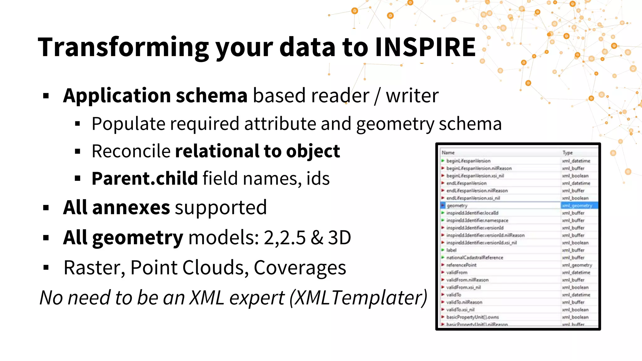 Transforming your data to INSPIRE
▪ Application schema based reader / writer
▪ Populate required attribute and geometry schema
▪ Reconcile relational to object
▪ Parent.child field names, ids
▪ All annexes supported
▪ All geometry models: 2,2.5 & 3D
▪ Raster, Point Clouds, Coverages
No need to be an XML expert (XMLTemplater)
 
