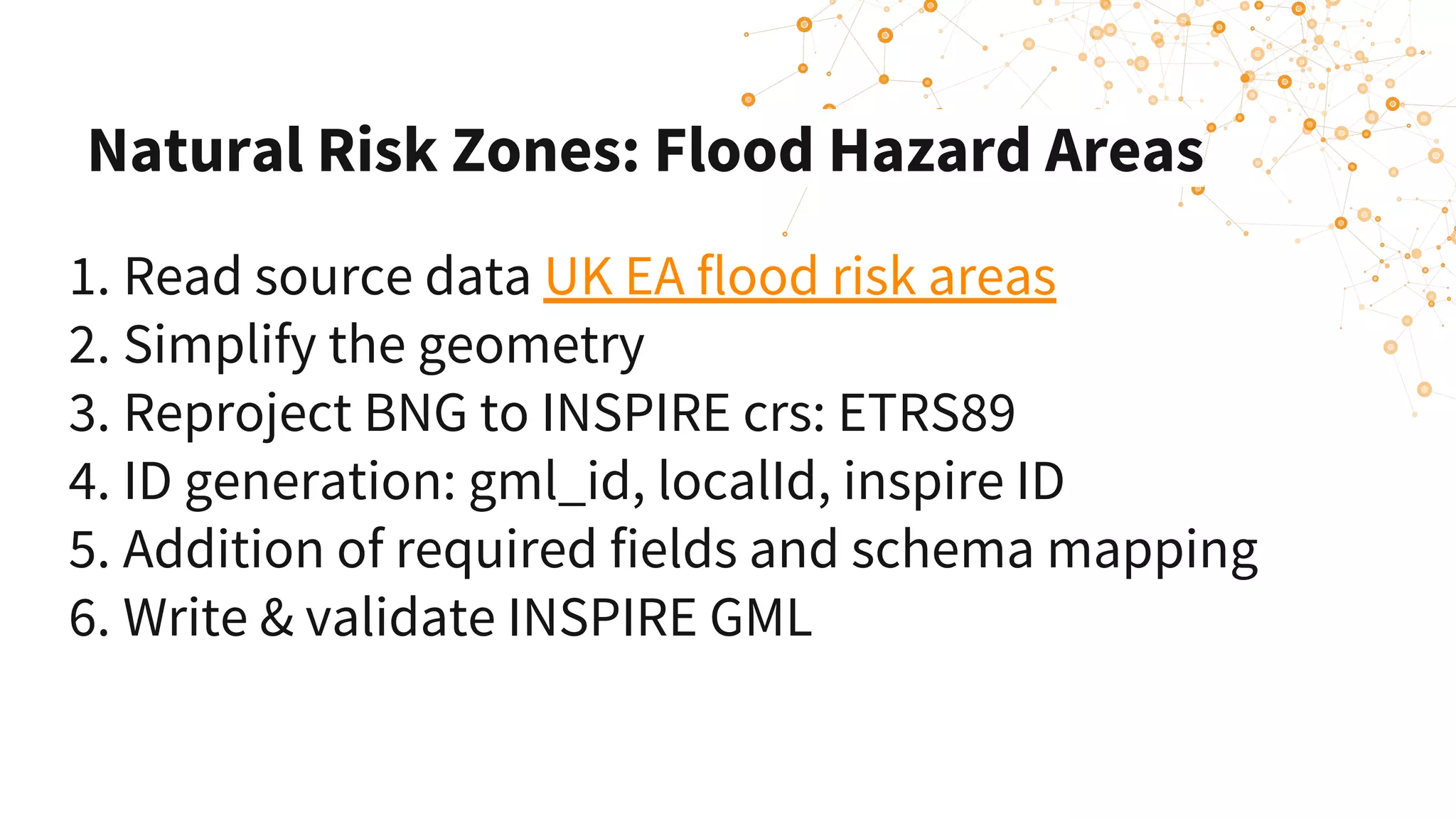 Natural Risk Zones: Flood Hazard Areas
1. Read source data UK EA flood risk areas 
2. Simplify the geometry 
3. Reproject BNG to INSPIRE crs: ETRS89
4. ID generation: gml_id, localId, inspire ID
5. Addition of required fields and schema mapping
6. Write & validate INSPIRE GML
 
