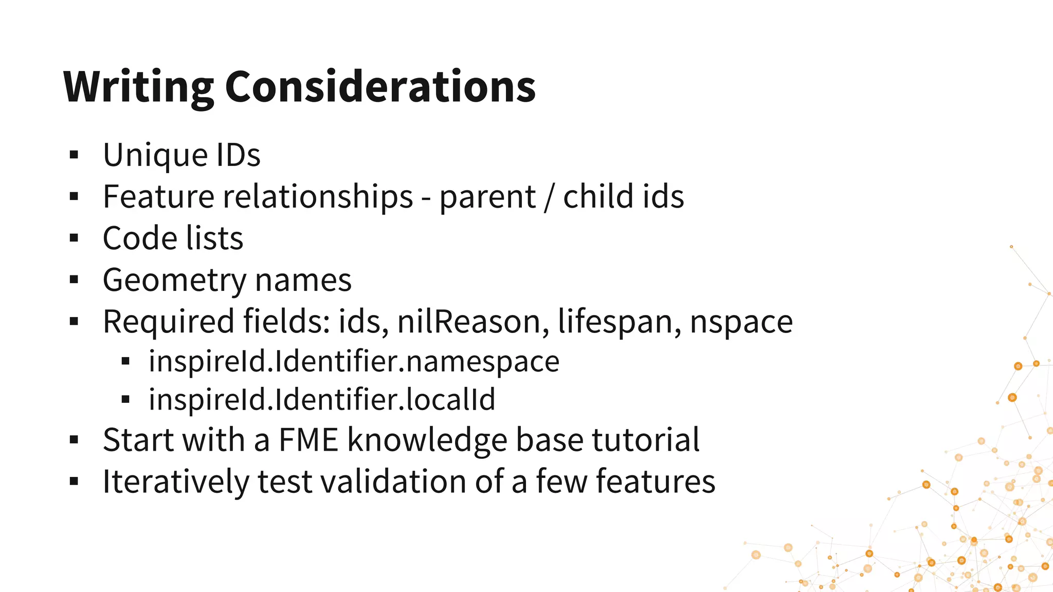 Writing Considerations
▪ Unique IDs
▪ Feature relationships - parent / child ids
▪ Code lists
▪ Geometry names
▪ Required fields: ids, nilReason, lifespan, nspace
▪ inspireId.Identifier.namespace
▪ inspireId.Identifier.localId
▪ Start with a FME knowledge base tutorial
▪ Iteratively test validation of a few features
 