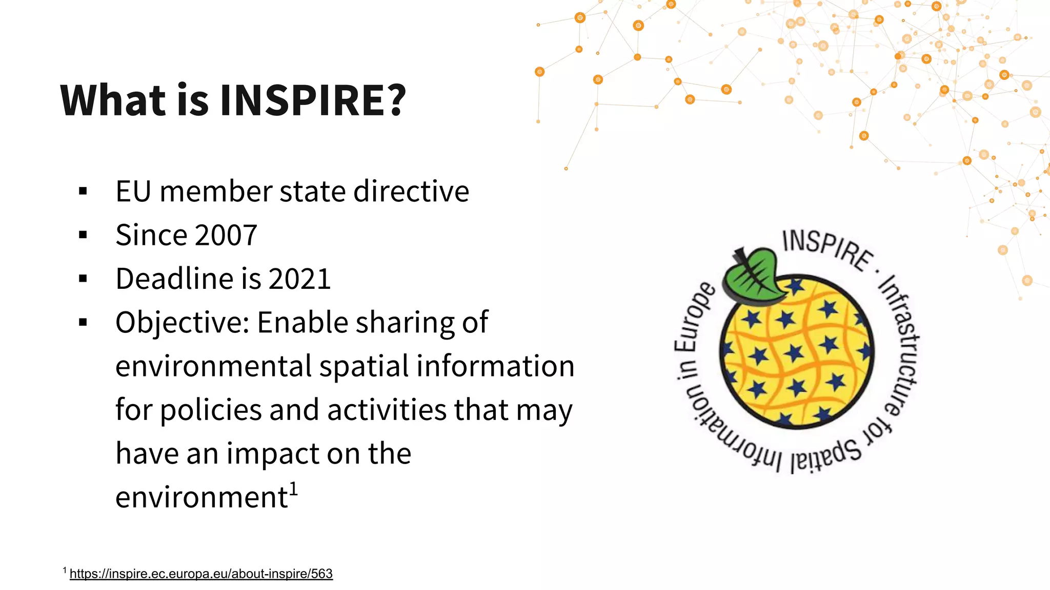 What is INSPIRE?
▪ EU member state directive
▪ Since 2007
▪ Deadline is 2021
▪ Objective: Enable sharing of
environmental spatial information
for policies and activities that may
have an impact on the
environment1
1
https://inspire.ec.europa.eu/about-inspire/563
 