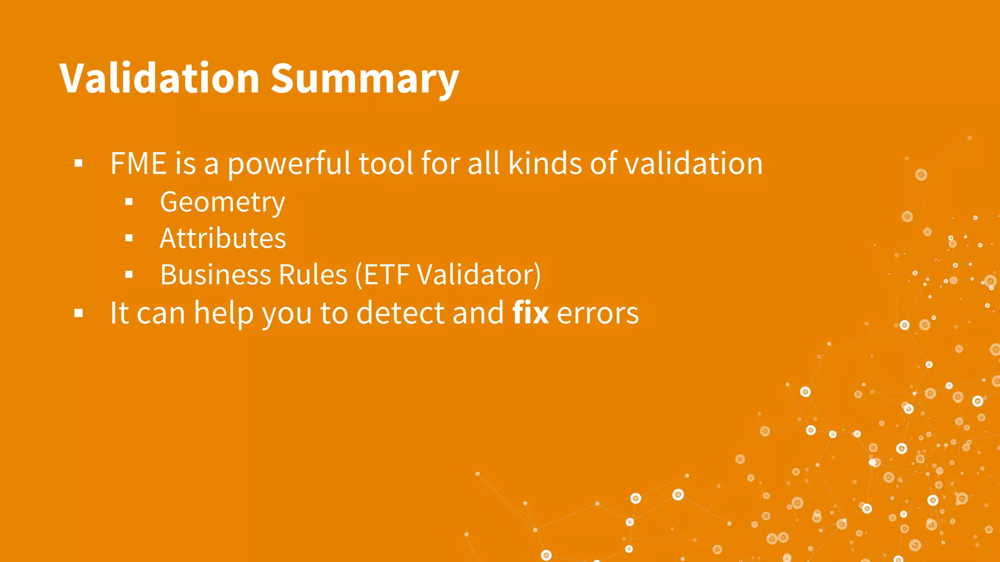 Validation Summary
▪ FME is a powerful tool for all kinds of validation
▪ Geometry
▪ Attributes
▪ Business Rules (ETF Validator)
▪ It can help you to detect and fix errors
 