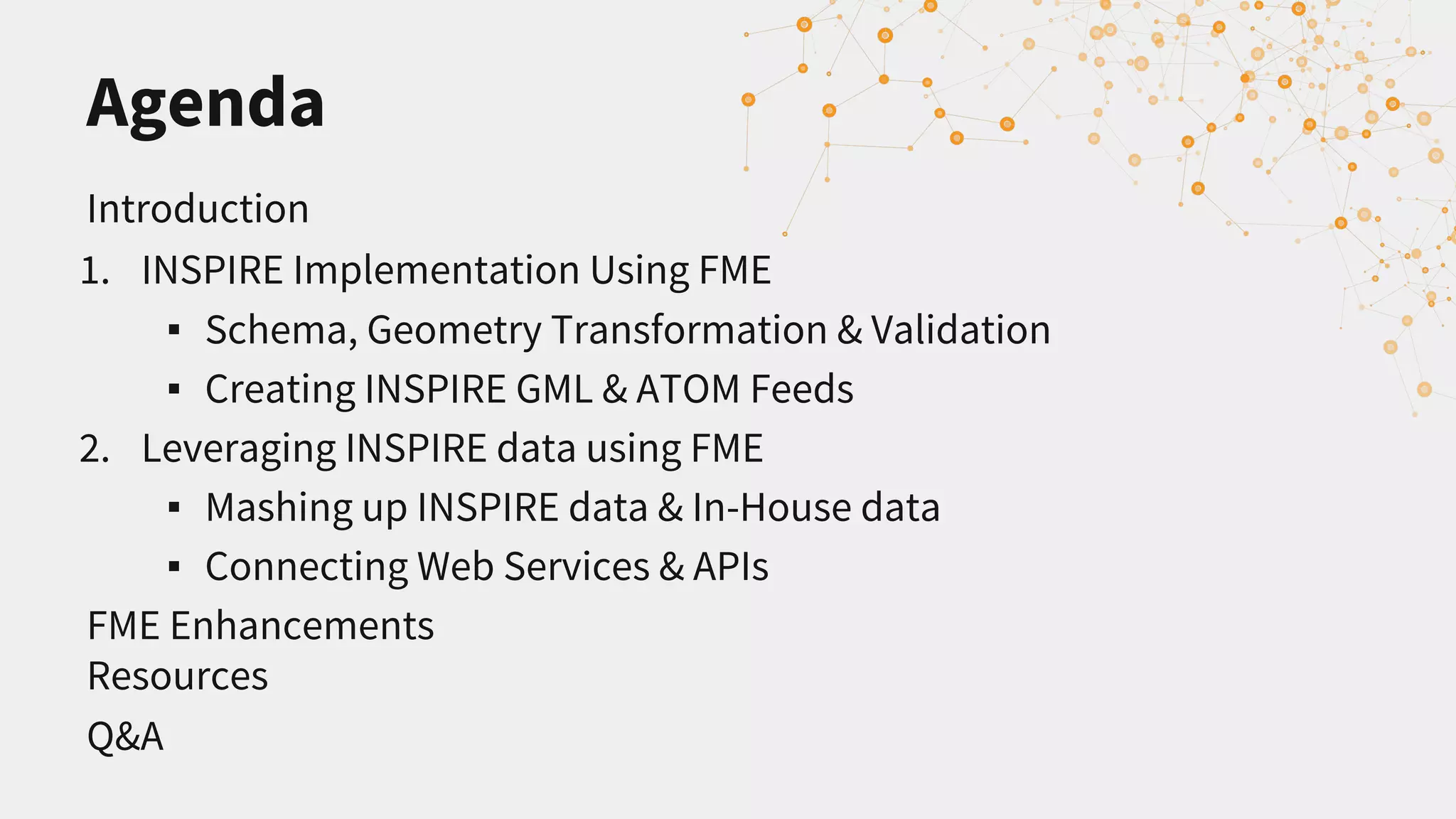 Agenda
Introduction
1. INSPIRE Implementation Using FME
▪ Schema, Geometry Transformation & Validation
▪ Creating INSPIRE GML & ATOM Feeds
2. Leveraging INSPIRE data using FME
▪ Mashing up INSPIRE data & In-House data
▪ Connecting Web Services & APIs
FME Enhancements
Resources
Q&A
 