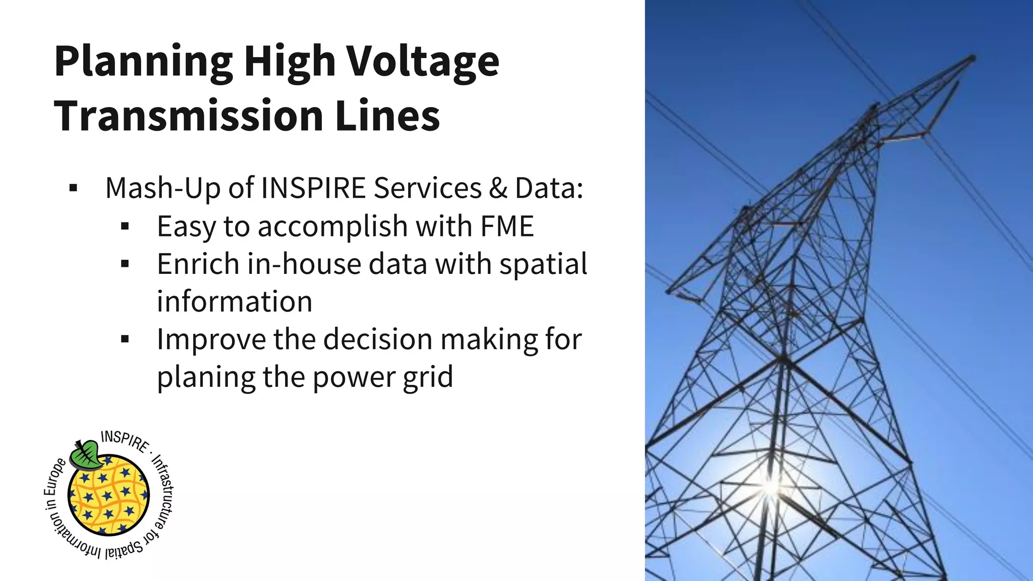 Planning High Voltage
Transmission Lines
▪ Mash-Up of INSPIRE Services & Data:
▪ Easy to accomplish with FME
▪ Enrich in-house data with spatial
information
▪ Improve the decision making for
planing the power grid
 