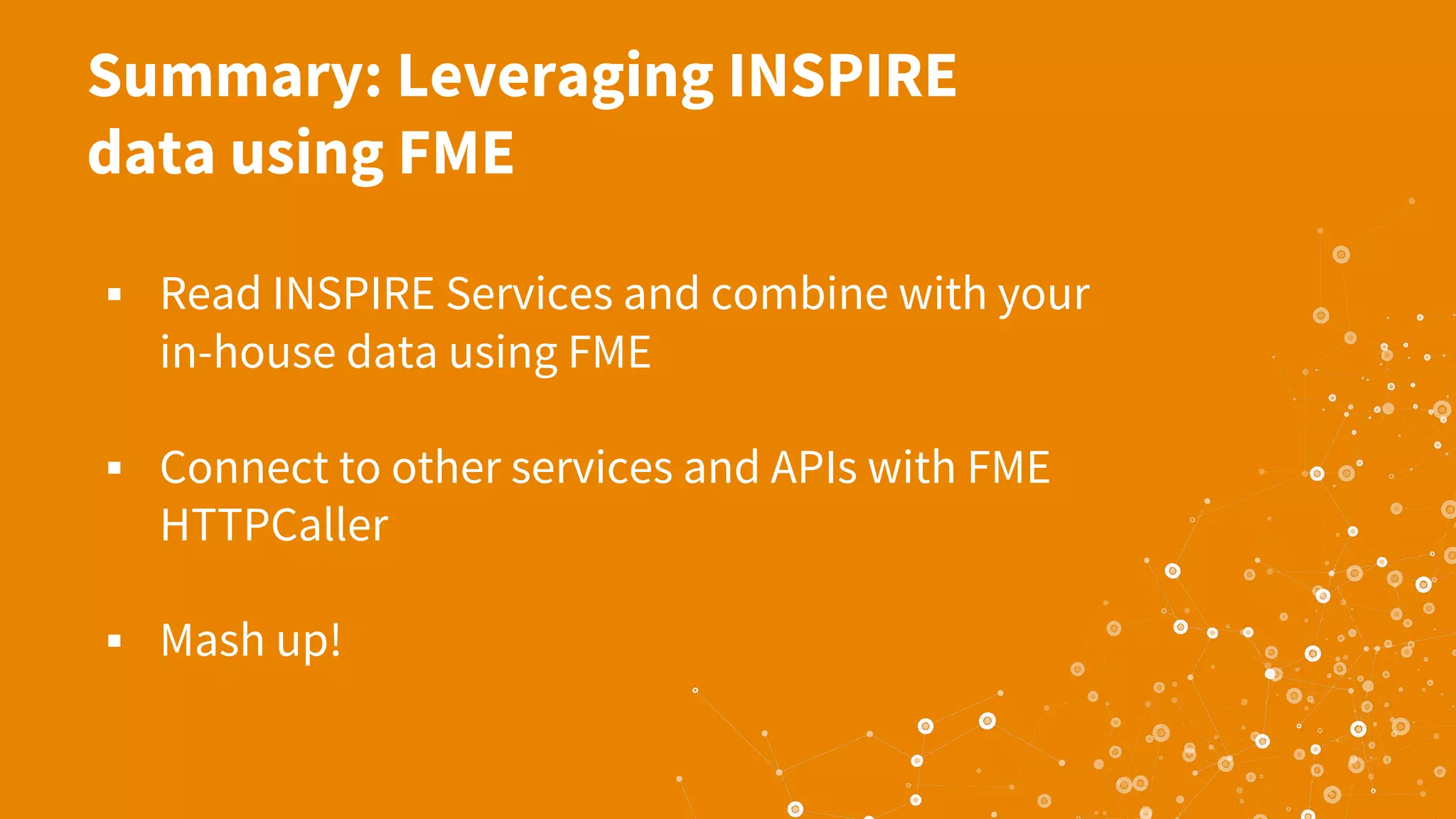 Summary: Leveraging INSPIRE
data using FME
▪ Read INSPIRE Services and combine with your
in-house data using FME
▪ Connect to other services and APIs with FME
HTTPCaller
▪ Mash up!
 