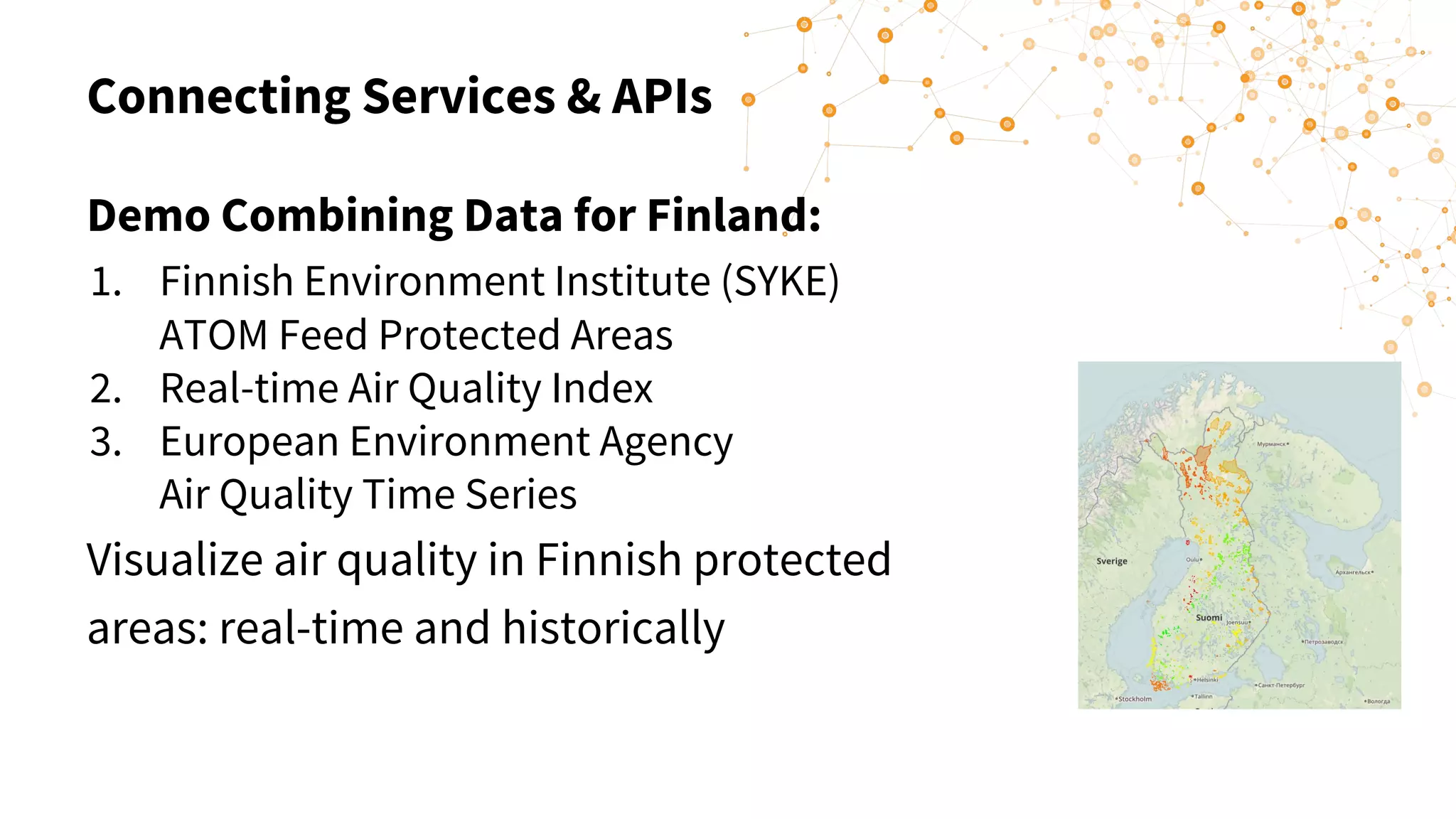Connecting Services & APIs
Demo Combining Data for Finland:
1. Finnish Environment Institute (SYKE)
ATOM Feed Protected Areas
2. Real-time Air Quality Index
3. European Environment Agency
Air Quality Time Series
Visualize air quality in Finnish protected
areas: real-time and historically
 