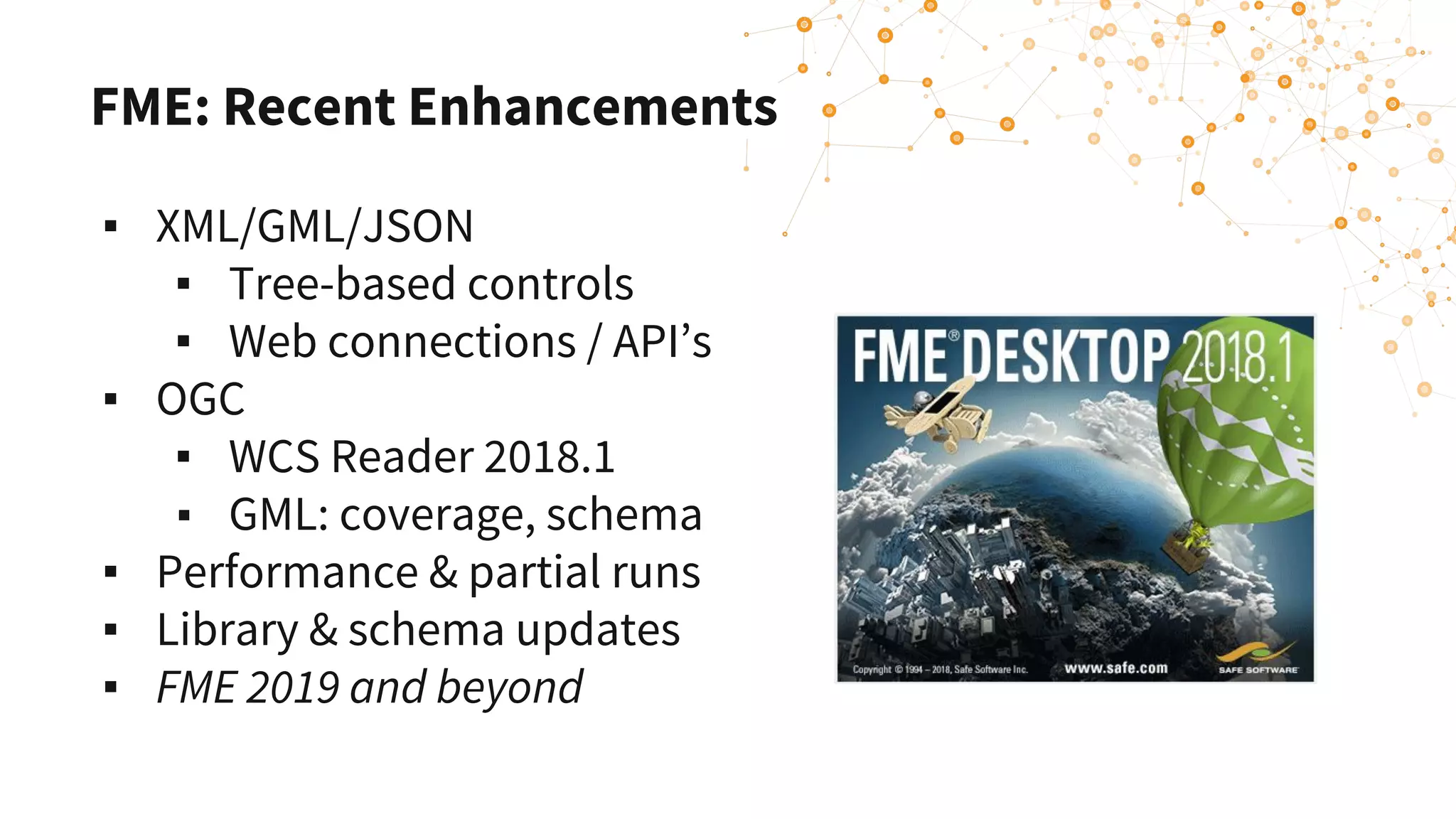 FME: Recent Enhancements
▪ XML/GML/JSON
▪ Tree-based controls
▪ Web connections / API’s
▪ OGC
▪ WCS Reader 2018.1
▪ GML: coverage, schema
▪ Performance & partial runs
▪ Library & schema updates
▪ FME 2019 and beyond
 