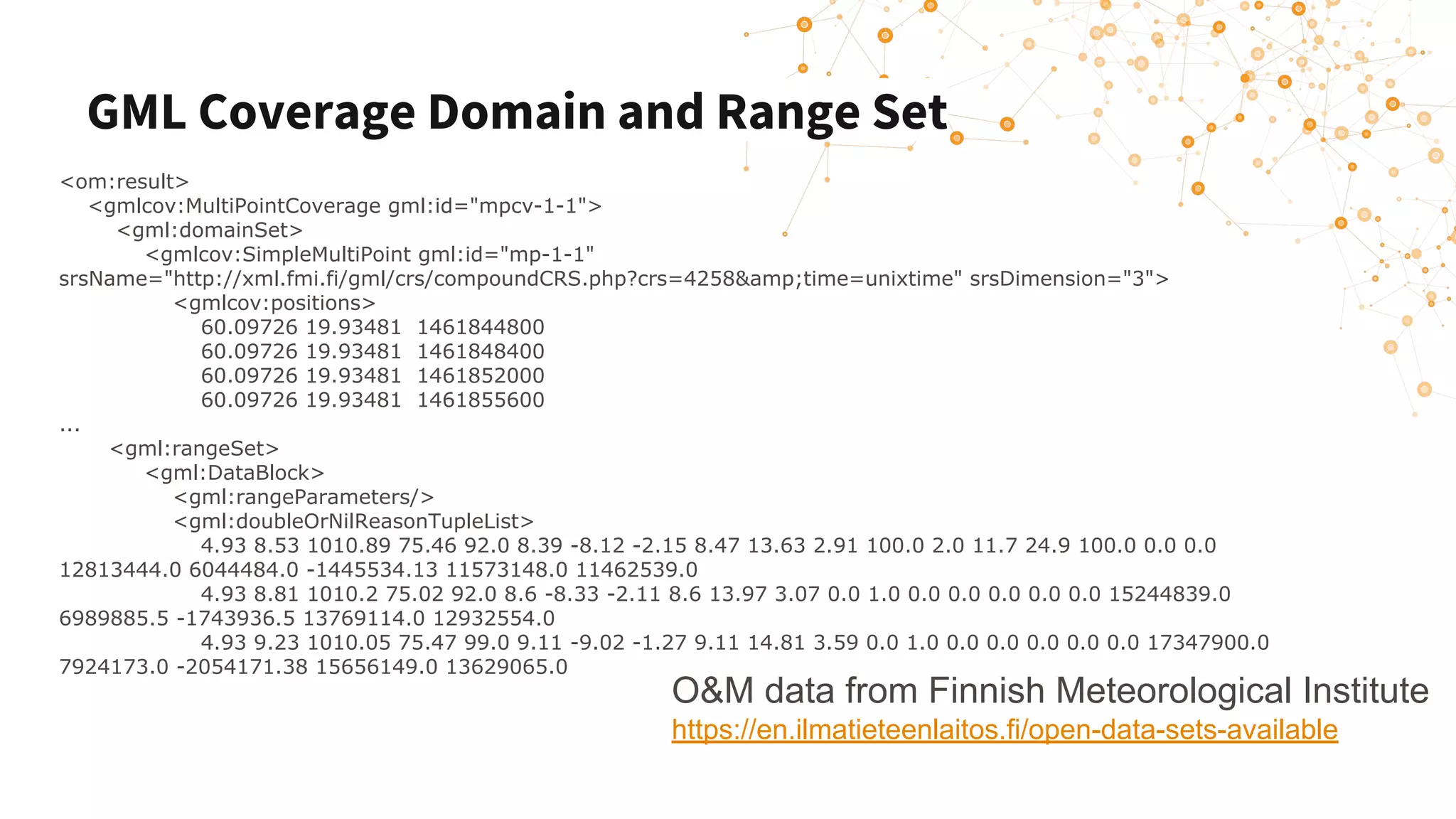 GML Coverage Domain and Range Set
<om:result>
<gmlcov:MultiPointCoverage gml:id="mpcv-1-1">
<gml:domainSet>
<gmlcov:SimpleMultiPoint gml:id="mp-1-1"
srsName="http://xml.fmi.fi/gml/crs/compoundCRS.php?crs=4258&amp;time=unixtime" srsDimension="3">
<gmlcov:positions>
60.09726 19.93481 1461844800
60.09726 19.93481 1461848400
60.09726 19.93481 1461852000
60.09726 19.93481 1461855600
...
<gml:rangeSet>
<gml:DataBlock>
<gml:rangeParameters/>
<gml:doubleOrNilReasonTupleList>
4.93 8.53 1010.89 75.46 92.0 8.39 -8.12 -2.15 8.47 13.63 2.91 100.0 2.0 11.7 24.9 100.0 0.0 0.0
12813444.0 6044484.0 -1445534.13 11573148.0 11462539.0
4.93 8.81 1010.2 75.02 92.0 8.6 -8.33 -2.11 8.6 13.97 3.07 0.0 1.0 0.0 0.0 0.0 0.0 0.0 15244839.0
6989885.5 -1743936.5 13769114.0 12932554.0
4.93 9.23 1010.05 75.47 99.0 9.11 -9.02 -1.27 9.11 14.81 3.59 0.0 1.0 0.0 0.0 0.0 0.0 0.0 17347900.0
7924173.0 -2054171.38 15656149.0 13629065.0
O&M data from Finnish Meteorological Institute
https://en.ilmatieteenlaitos.fi/open-data-sets-available
 