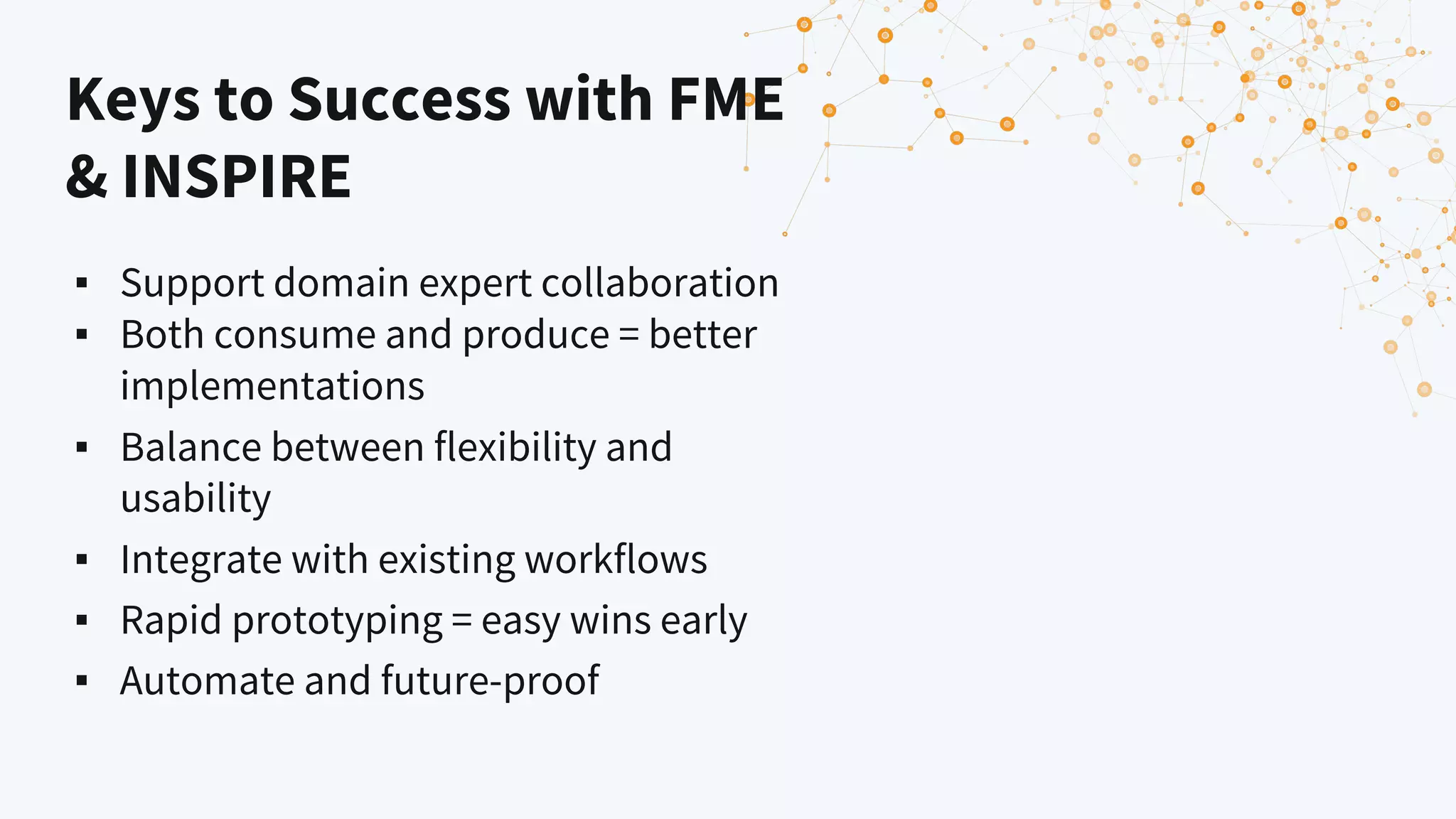 Keys to Success with FME
& INSPIRE
▪ Support domain expert collaboration
▪ Both consume and produce = better
implementations
▪ Balance between flexibility and
usability
▪ Integrate with existing workflows
▪ Rapid prototyping = easy wins early
▪ Automate and future-proof
 