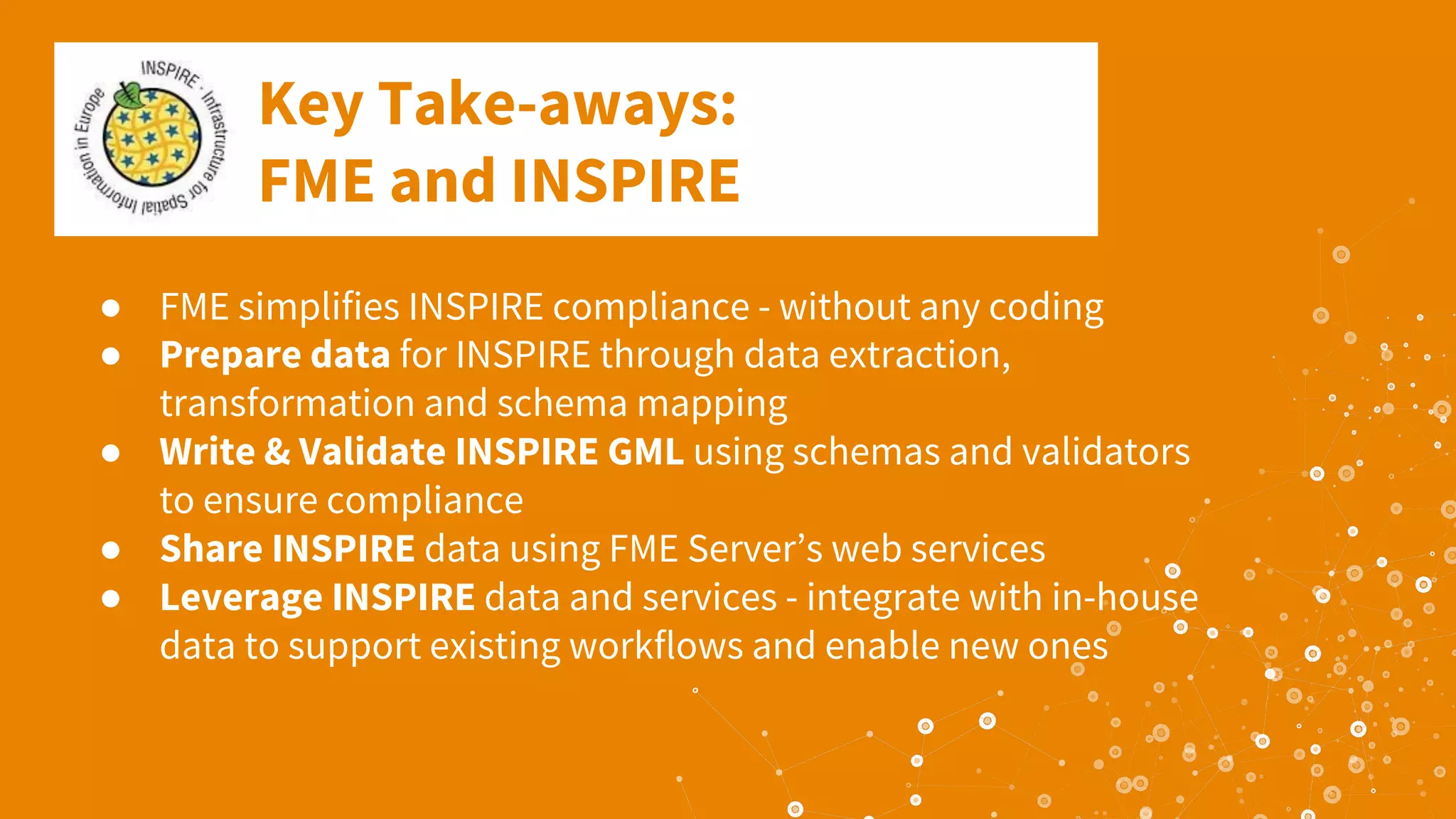 Key Take-aways:
FME and INSPIRE
● FME simplifies INSPIRE compliance - without any coding
● Prepare data for INSPIRE through data extraction,
transformation and schema mapping
● Write & Validate INSPIRE GML using schemas and validators
to ensure compliance
● Share INSPIRE data using FME Server’s web services
● Leverage INSPIRE data and services - integrate with in-house
data to support existing workflows and enable new ones
 
