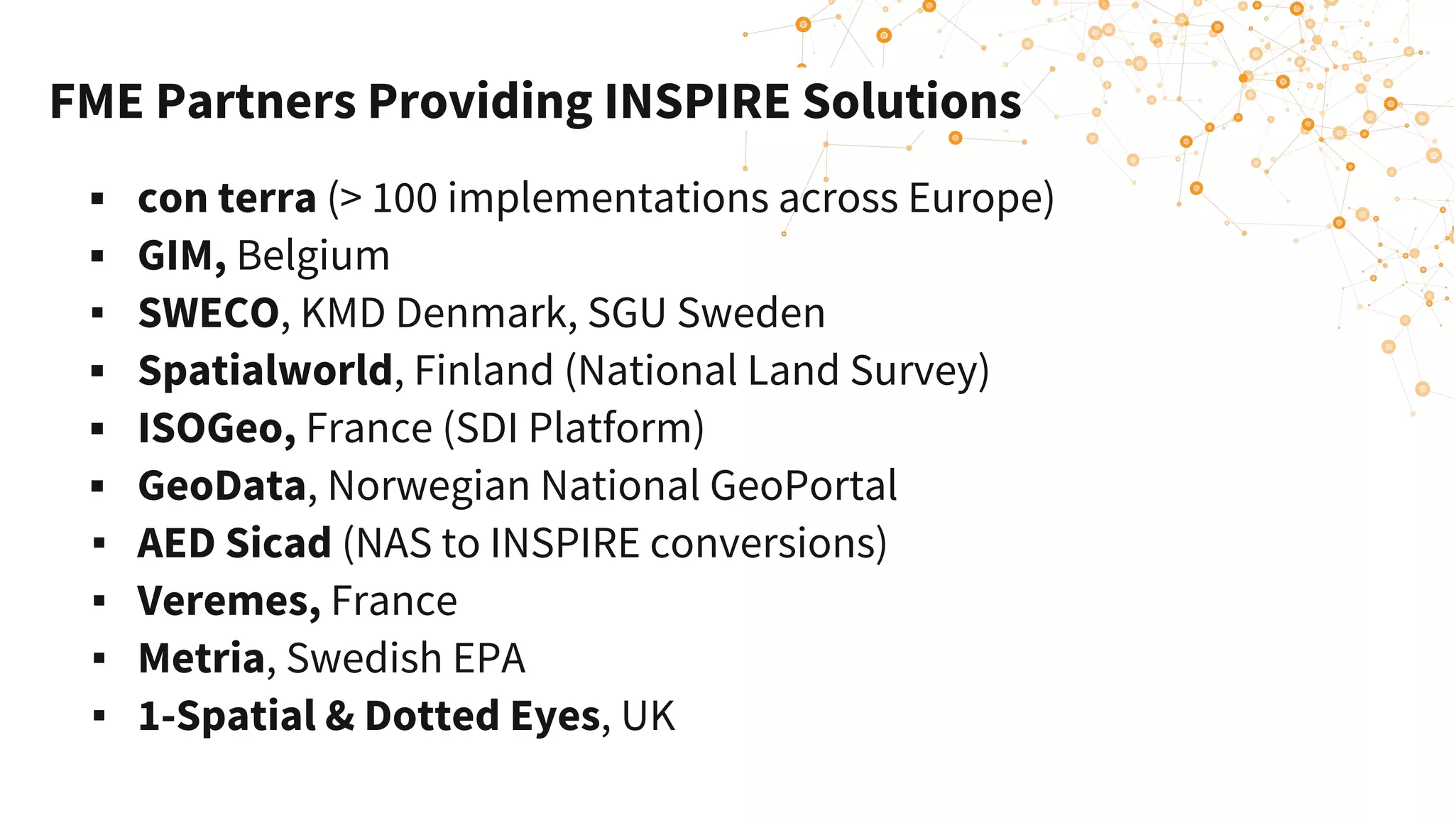 FME Partners Providing INSPIRE Solutions
▪ con terra (> 100 implementations across Europe)
▪ GIM, Belgium
▪ SWECO, KMD Denmark, SGU Sweden
▪ Spatialworld, Finland (National Land Survey)
▪ ISOGeo, France (SDI Platform)
▪ GeoData, Norwegian National GeoPortal
▪ AED Sicad (NAS to INSPIRE conversions)
▪ Veremes, France
▪ Metria, Swedish EPA
▪ 1-Spatial & Dotted Eyes, UK
 