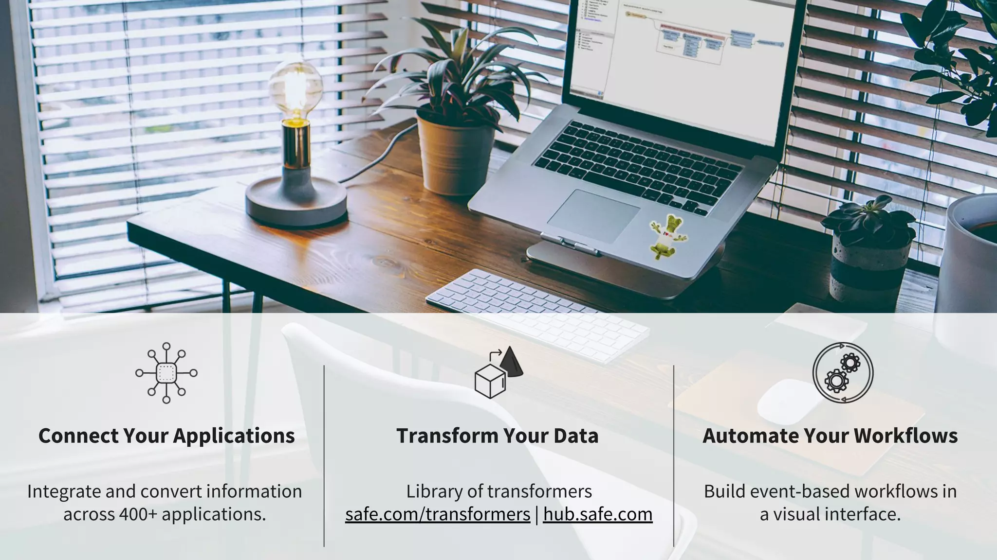 Connect Your Applications Transform Your Data Automate Your Workflows
Integrate and convert information
across 400+ applications.
Library of transformers
safe.com/transformers | hub.safe.com
Build event-based workflows in
a visual interface.
 