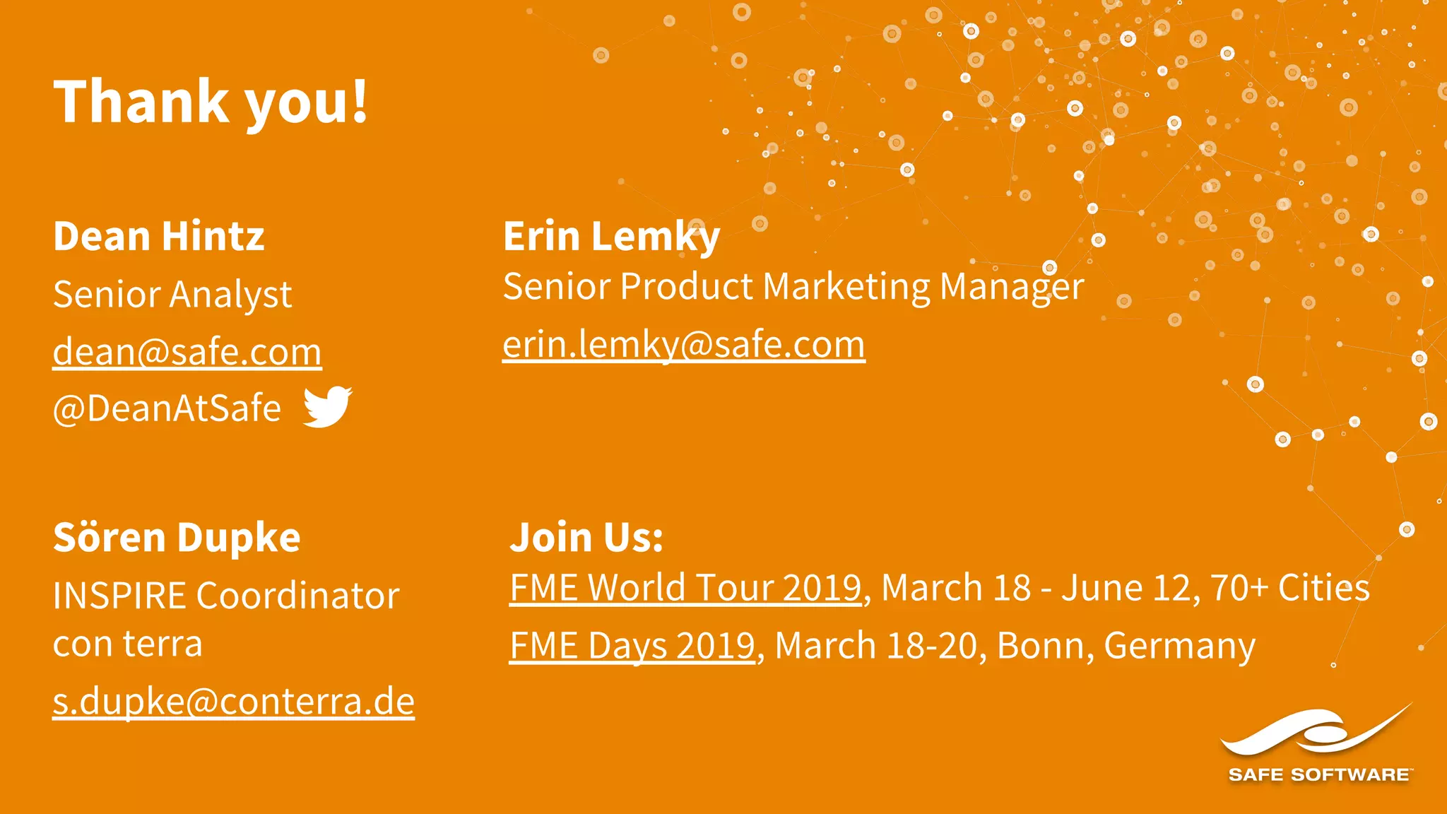 Thank you!
Dean Hintz
Senior Analyst
dean@safe.com
@DeanAtSafe
Sören Dupke
INSPIRE Coordinator
con terra
s.dupke@conterra.de
Erin Lemky
Senior Product Marketing Manager
erin.lemky@safe.com
Join Us:
FME World Tour 2019, March 18 - June 12, 70+ Cities
FME Days 2019, March 18-20, Bonn, Germany
 