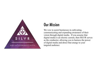 Our Mission
We vow to assist businesses in cultivating,
communicating and expanding awareness of their
vision through digital media. If you assume that
digital media is an electric current, then SILVR serves
as the conductor, allowing you to harness the power
of digital media and direct that energy to your
targeted audience
 