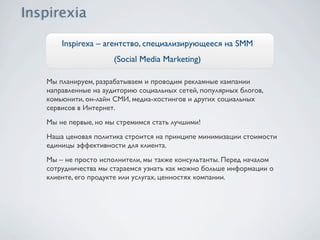 Inspirexa – агентство, специализирующееся на SMM
                   (Social Media Marketing)

Мы планируем, разрабатываем и проводим рекламные кампании
направленные на аудиторию социальных сетей, популярных блогов,
комьюнити, он-лайн СМИ, медиа-хостингов и других социальных
сервисов в Интернет.
Мы не первые, но мы стремимся стать лучшими!
Наша ценовая политика строится на принципе минимизации стоимости
единицы эффективности для клиента.
Мы – не просто исполнители, мы также консультанты. Перед началом
сотрудничества мы стараемся узнать как можно больше информации о
клиенте, его продукте или услугах, ценностях компании.
 