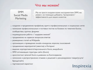 Что мы можем?
    SMM                 Мы не просто владеем всеми инструментами SMM, мы
 Social Media           умеем с их помощью добывать, “вытруживать”
                        эффективность для наших клиентов.
  Marketing

создание и продвижение профайлов, групп в профессиональных и социальных сетях
написание профессиональных и гостевых постов на близких по тематике блогах,
сообществах, группах, форумах
индивидуальная работа с “лидерами мнений”
продвижение на сервисах вопросов-ответов
размещение статей на Wikipedia
организация и проведение онлайн конкурсов, опросов, голосований
продвижение мероприятий (ивентов) в Интернет
ведение корпоративного/персонального блога, микроблога
SMO оптимизация структуры сайта (блога)
кросспостинг записей блога в дневники на блогосервисах
написание и распространение отзывов и рецензий о рекламируемом товаре/услуге/
бренде/сайте
партизанский маркетинг
 