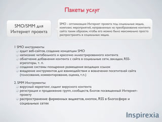 Пакеты услуг

   Персональный,                       Персональный, корпоративный SMM - комплекс мероприятий,
                                       направленных на создание информационного поля в Интернет о
корпоративный SMM                      персоне либо о компании.


1. Раскрутка персон в социальных и профессиональных сетях
(facebook.com, linkedin.com, vkontakte.ru, т.д.)
    регистрация, наполнение профайлов
    продвижение профайлов, создание круга друзей
    создание и продвижение групп
    привлечение участников в группы

2. Персональные блоги на популярных блогохостингах
(livejournal.com, liveinternet.ru, twitter.com, blogger.com, т.д.)
     создание именных и корпоративных блогов
     брендирование блогов
     ведение блогов, размещение публикаций, новостей
     раскрутка блогов, привлечение постоянных читателей

3. Размещение досье, биографий на топовых ресурсах
4. Написание и размещение статей в Wikipedia
5. Создание и размещение фото и видео материалов
 