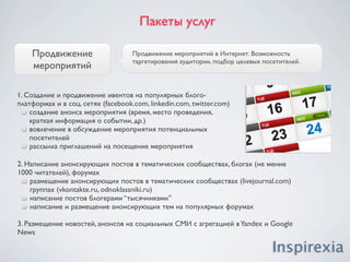 Пакеты услуг

                             SMO - оптимизация Интернет проекта под социальные медиа,
 SMO/SMM для                 комплекс мероприятий, направленных на преобразование контента
Интернет проекта             сайта таким образом, чтобы его можно было максимально просто
                             распространять в социальных медиа.


 1 SMO инструменты
     аудит веб-сайтов, создание концепции SMO
     написание читабельного и красочно иллюстрированного контента
     облегчение добавления контента с сайта в социальные сети, закладки, RSS-
     агрегаторы, т. п.
     создание системы поощрения размещения входящих ссылок
     внедрение инструментов для взаимодействия и вовлечения посетителей сайта
     (голосование, комментирование, оценка, т.п.)

 2. SMM Инструменты:
     вирусный маркетинг, сидинг вирусного контента
     регистрация и продвижение групп, сообществ, блогов посвященный Интернет-
     проекту
    распространение фирменных виджетов, кнопок, RSS в блогосфере и
    социальных сетях
 