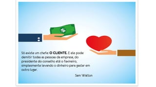 Só existe um chefe: O CLIENTE. E ele pode
demitir todas as pessoas da empresa, do
presidente do conselho até o faxineiro,
simplesmente levando o dinheiro para gastar em
outro lugar.
Sam Walton
 