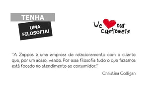 “A Zappos é uma empresa de relacionamento com o cliente
que, por um acaso, vende. Por essa filosofia tudo o que fazemos
está focado no atendimento ao consumidor.”
Christina Colligan
TENHA
 