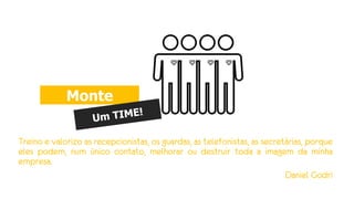 Treino e valorizo as recepcionistas, os guardas, as telefonistas, as secretárias, porque
eles podem, num único contato, melhorar ou destruir toda a imagem da minha
empresa.
Daniel Godri
Monte
 