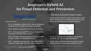 Copyright
©
2022
by
Inspirient
GmbH.
All
rights
reserved.
Inspirient’s Hybrid AI
for Fraud Detection and Prevention
Selected milestones
• 2016 – Established in Berlin by Dr. Georg Wittenburg
(ex-BCG) and Dr. Guillaume Aimetti (ex-Deloitte)
• 2016 – Minority investment from Prof. A.-W. Scheer
• 2017 – Won group-level BNP Paribas Intl. Hackathon
with hybrid fraud prevention solution1
• 2019 – Boosted expense appraisal accuracy to +95%
at “Big 4” auditor at +70% cost reduction2
• 2021 – Launched analyst-2.ai for fully autonomous
analysis of public data, incl. data quality assessment
Inspirient’s Automated Analytics Engine
• Award-winning Hybrid AI system that employs proba-
bilistic reasoning and procedural generation to fully
automate data analyses and pattern detection
• Focus on communicating results to non-technical
audience, e.g., as business presentation3
• World’s first AI-generated slide discussed in board
meeting of German insurance company in 2018
26
1. Special commendation for scalability and integration (press release) 2. On 20 FTE out-sourced team, while also increasing decision transparency and closing process gaps
3. Profit optimization example at https://youtu.be/G1NR2LCQFtw
31.05.2022
 