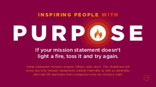 If your mission statement doesn’t
light a fire, toss it and try again.
Some corporate missions inspire. Others, well, don’t. This slideshare will
show you why mission statements matter internally as well as externally
with real life examples from companies who do missions right.
I N S P I R I N G P E O P L E W I T H
 