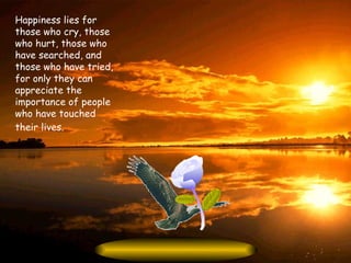 Happiness lies for those who cry, those who hurt, those who have searched, and those who have tried, for only they can appreciate the importance of people who have touched their lives.   