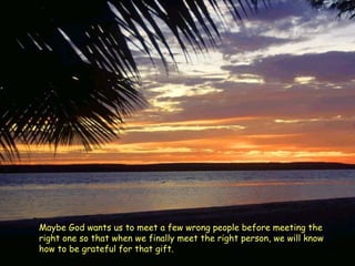 Maybe God wants us to meet a few wrong people before meeting the right one so that when we finally meet the right person, we will know how to be grateful for that gift.  
