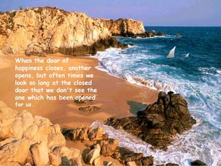 When the door of happiness closes, another opens, but often times we look so long at the closed door that we don't see the one which has been opened  for us.   