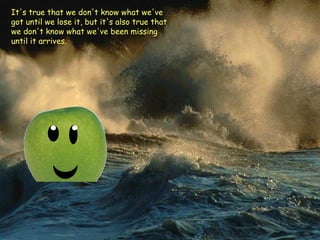 It's true that we don't know what we've got until we lose it, but it's also true that we don't know what we've been missing until it arrives.   
