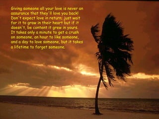 Giving someone all your love is never an assurance that they'll love you back! Don't expect love in return; just wait for it to grow in their heart but if it doesn't, be content it grew in yours. It takes only a minute to get a crush on someone, an hour to like someone, and a day to love someone, but it takes a lifetime to forget someone.   
