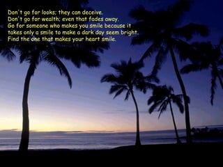 Don't go for looks; they can deceive.  Don't go for wealth; even that fades away.  Go for someone who makes you smile because it  takes only a smile to make a dark day seem bright.  Find the one that makes your heart smile.  