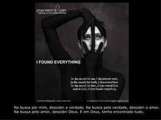 I   FOUND EVERYTHING Na busca por mim, descobri a verdade. Na busca pela verdade, descobri o amor.  Na busca pelo amor, descobri Deus. E em Deus, tenho encontrado tudo. 